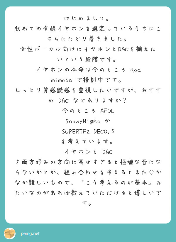はじめまして。
初めての有線イヤホンを選定しているうちにこちらにたどり着きました。
女性ボーカル向けにイヤホンとDACを揃えたいという段階です。
イヤホンの本命は今のところ qoa mimosa で検討中です。
しっとり質感艶感を重視したいですが、おすすめ DAC などありますか？
今のところ AFUL SnowyNight か SUPERTFZ DECO.5 を考えています。
イヤホンと DAC を両方好みの方向に寄せすぎると極端な音にならないかとか、組み合わせを考えるとまたなかなか難しいもので、「こう考えるのが基本」みたいなのがあれば教えていただけると嬉しいです。
