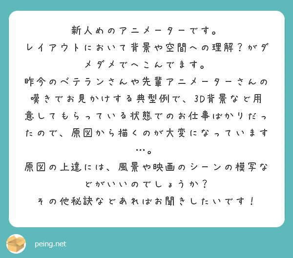 新人めのアニメーターです。
レイアウトにおいて背景や空間への理解？がダメダメでへこんでます。
昨今のベテランさんや先輩アニメーターさんの嘆きでお見かけする典型例で、3D背景など用意してもらっている状態でのお仕事ばかりだったので、原図から描くのが大変になっています…。
原図の上達には、風景や映画のシーンの模写などがいいのでしょうか？
その他秘訣などあればお聞きしたいです！