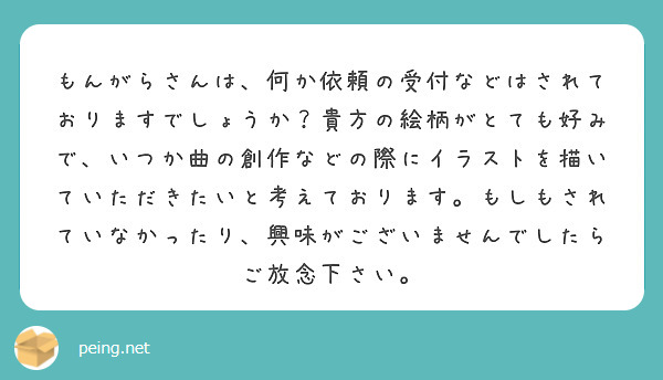 もんがらさんは、何か依頼の受付などはされておりますでしょうか？貴方の絵柄がとても好みで、いつか曲の創作などの際にイラストを描いていただきたいと考えております。もしもされていなかったり、興味がございませんでしたらご放念下さい。