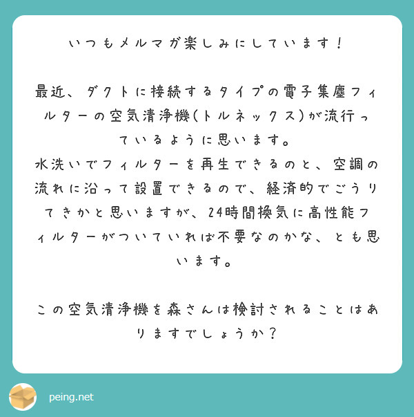 いつもメルマガ楽しみにしています！

最近、ダクトに接続するタイプの電子集塵フィルターの空気清浄機(トルネックス)が流行っているように思います。
水洗いでフィルターを再生できるのと、空調の流れに沿って設置できるので、経済的でごうりてきかと思いますが、24時間換気に高性能フィルターがついていれば不要なのかな、とも思います。

この空気清浄機を森さんは検討されることはありますでしょうか？