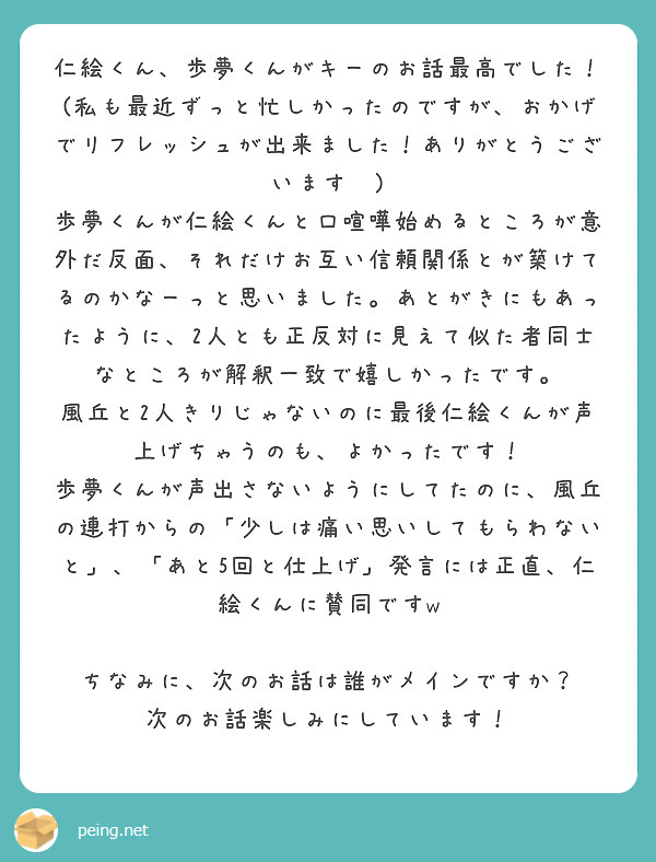 仁絵くん、歩夢くんがキーのお話最高でした！
(私も最近ずっと忙しかったのですが、おかげでリフレッシュが出来ました！ありがとうございます😊)
歩夢くんが仁絵くんと口喧嘩始めるところが意外だ反面、それだけお互い信頼関係とが築けてるのかなーっと思いました。あとがきにもあったように、2人とも正反対に見えて似た者同士なところが解釈一致で嬉しかったです。
風丘と2人きりじゃないのに最後仁絵くんが声上げちゃうのも、よかったです！
歩夢くんが声出さないようにしてたのに、風丘の連打からの「少しは痛い思いしてもらわないと」、「あと5回と仕上げ」発言には正直、仁絵くんに賛同ですw

ちなみに、次のお話は誰がメインですか？
次のお話楽しみにしています！