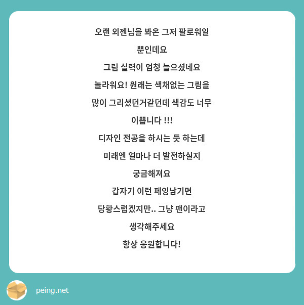 오랜 외젠님을 봐온 그저 팔로워일 뿐인데요
그림 실력이 엄청 늘으셨네요 놀라워요! 원래는 색채없는 그림을 많이 그리셨던거같던데 색감도 너무 이쁩니다 !!! 
디자인 전공을 하시는 듯 하는데 미래엔 얼마나 더 발전하실지 궁금해져요
갑자기 이런 페잉남기면 당황스럽겠지만.. 그냥 팬이라고 생각해주세요
항상 응원합니다!