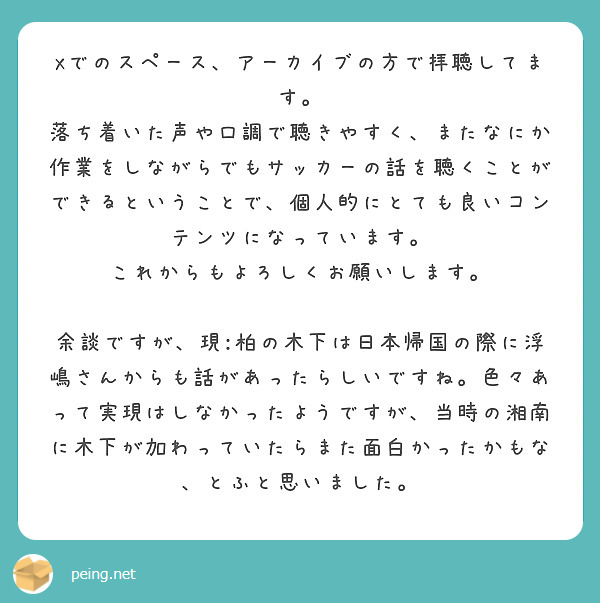 Xでのスペース、アーカイブの方で拝聴してます。
落ち着いた声や口調で聴きやすく、またなにか作業をしながらでもサッカーの話を聴くことができるということで、個人的にとても良いコンテンツになっています。
これからもよろしくお願いします。

余談ですが、現:柏の木下は日本帰国の際に浮嶋さんからも話があったらしいですね。色々あって実現はしなかったようですが、当時の湘南に木下が加わっていたらまた面白かったかもな、とふと思いました。