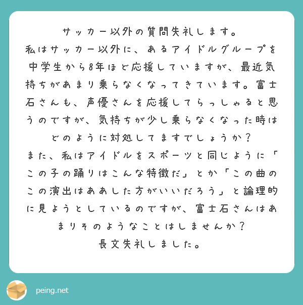 サッカー以外の質問失礼します。
私はサッカー以外に、あるアイドルグループを中学生から8年ほど応援していますが、最近気持ちがあまり乗らなくなってきています。富士石さんも、声優さんを応援してらっしゃると思うのですが、気持ちが少し乗らなくなった時はどのように対処してますでしょうか？
また、私はアイドルをスポーツと同じように「この子の踊りはこんな特徴だ」とか「この曲のこの演出はああした方がいいだろう」と論理的に見ようとしているのですが、富士石さんはあまりそのようなことはしませんか？
長文失礼しました。
