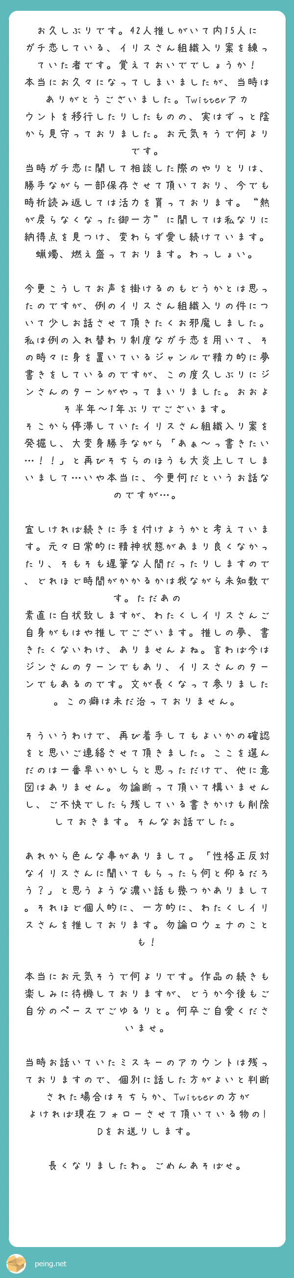 お久しぶりです。42人推しがいて内15人にガチ恋している、イリスさん組織入り案を練っていた者です。覚えておいででしょうか！
本当にお久々になってしまいましたが、当時はありがとうございました。Twitterアカウントを移行したりしたものの、実はずっと陰から見守っておりました。お元気そうで何よりです。
当時ガチ恋に関して相談した際のやりとりは、勝手ながら一部保存させて頂いており、今でも時折読み返しては活力を貰っております。“熱が戻らなくなった御一方”に関しては私なりに納得点を見つけ、変わらず愛し続けています。蝋燭、燃え盛っております。わっしょい。

今更こうしてお声を掛けるのもどうかとは思ったのですが、例のイリスさん組織入りの件について少しお話させて頂きたくお邪魔しました。私は例の入れ替わり制度なガチ恋を用いて、その時々に身を置いているジャンルで精力的に夢書きをしているのですが、この度久しぶりにジンさんのターンがやってまいりました。おおよそ半年〜1年ぶりでございます。
そこから停滞していたイリスさん組織入り案を発掘し、大変身勝手ながら「あぁ〜っ書きたい…！！」と再びそちらのほうも大炎上してしまいまして…いや本当に、今更何だというお話なのですが…。

宜しければ続きに手を付けようかと考えています。元々日常的に精神状態があまり良くなかったり、そもそも遅筆な人間だったりしますので、どれほど時間がかかるかは我ながら未知数です。ただあの　素直に白状致しますが、わたくしイリスさんご自身がもはや推しでございます。推しの夢、書きたくないわけ、ありませんよね。言わば今はジンさんのターンでもあり、イリスさんのターンでもあるのです。文が長くなって参りました。この癖は未だ治っておりません。

そういうわけで、再び着手してもよいかの確認をと思いご連絡させて頂きました。ここを選んだのは一番早いかしらと思っただけで、他に意図はありません。勿論断って頂いて構いませんし、ご不快でしたら残している書きかけも削除しておきます。そんなお話でした。

あれから色んな事がありまして。「性格正反対なイリスさんに聞いてもらったら何と仰るだろう？」と思うような濃い話も幾つかありまして。それほど個人的に、一方的に、わたくしイリスさんを推しております。勿論ロウェナのことも！

本当にお元気そうで何よりです。作品の続きも楽しみに待機しておりますが、どうか今後もご自分のペースでごゆるりと。何卒ご自愛くださいませ。

当時お話いていたミスキーのアカウントは残っておりますので、個別に話した方がよいと判断された場合はそちらか、Twitterの方がよければ現在フォローさせて頂いている物のIDをお送りします。

長くなりましたわ。ごめんあそばせ。