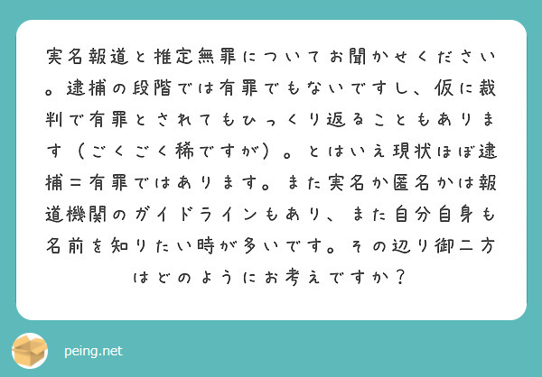 実名報道と推定無罪についてお聞かせください。逮捕の段階では有罪でもないですし、仮に裁判で有罪とされてもひっくり返ることもあります（ごくごく稀ですが）。とはいえ現状ほぼ逮捕＝有罪ではあります。また実名か匿名かは報道機関のガイドラインもあり、また自分自身も名前を知りたい時が多いです。その辺り御二方はどのようにお考えですか？