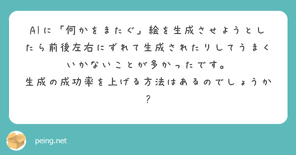 AIに「何かをまたぐ」絵を生成させようとしたら前後左右にずれて生成されたりしてうまくいかないことが多かったです。
生成の成功率を上げる方法はあるのでしょうか?