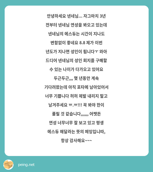 안녕하세요 넨네님... 자그마치 3년 전부터 넨네님 연성을 봐오고 있는데 넨네님의 에스듀는 시간이 지나도 변함없이 좋네요 8.8 제가 이번 년도가 지나면 성인이 됩니다ㅜ 와아 드디어 넨네님의 성인 회지를 구매할 수 있는 나이가 다가오고 있어요 두근두근,,, 몇 년동안 계속 기다려왔는데 아직 포타에 남아있어서 너무 기쁩니다 허허 제발 내리지 말고 남겨주세요 ㅠ.ㅠ!!! 꼭 봐야 한이 풀릴 것 같습니다,,,,,, 어쨋든 연성 너무너무 잘 보고 있고 평생 에스듀 해달라는 뜻의 페잉입니따, 항상 감사해요~~~ 
