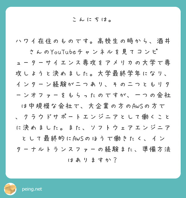 こんにちは。

ハワイ在住のものです。高校生の時から、酒井さんのYouTubeチャンネルを見てコンピューターサイエンス専攻をアメリカの大学で専攻しようと決めました。大学最終学年になり、インターン経験が二つあり、その二つともリターンオファーをもらったのですが、一つの会社は中規模な会社で、大企業の方のAWSの方で、クラウドサポートエンジニアとして働くことに決めました。また、ソフトウェアエンジニアとして最終的にAWSのほうで働きたく、インターナルトランスファーの経験また、準備方法はありますか？