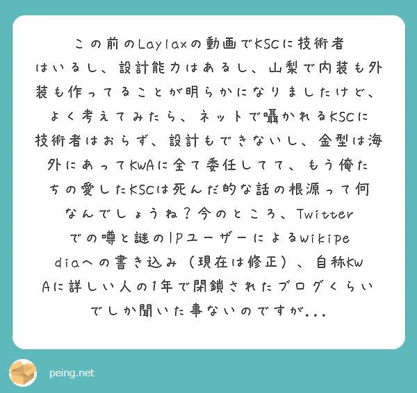 この前のLaylaxの動画でKSCに技術者はいるし、設計能力はあるし、山梨で内装も外装も作ってることが明らかになりましたけど、よく考えてみたら、ネットで囁かれるKSCに技術者はおらず、設計もできないし、金型は海外にあってKWAに全て委任してて、もう俺たちの愛したKSCは死んだ的な話の根源って何なんでしょうね？今のところ、Twitterでの噂と謎のIPユーザーによるWikipediaへの書き込み（現在は修正）、自称KWAに詳しい人の1年で閉鎖されたブログくらいでしか聞いた事ないのですが...