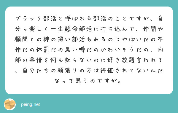 ブラック部活と呼ばれる部活のことですが、自分ら楽しく一生懸命部活に打ち込んで、仲間や顧問との絆の深い部活もあるのにやばいだの不仲だの体罰だの黒い噂だのかわいそうだの、内部の事情を何も知らないのに好き放題言われて、自分たちの頑張りの方は評価されてないんだなって思うのですが。
