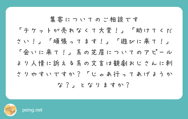 集客についてのご相談です
「チケットが売れなくて大変！」「助けてください！」「頑張ってます！」「遊びに来て！」「会いに来て！」系の芝居についてのアピールより人情に訴える系の文言は観劇おじさんに刺さりやすいですか？「じゃあ行ってあげようかな？」となりますか？