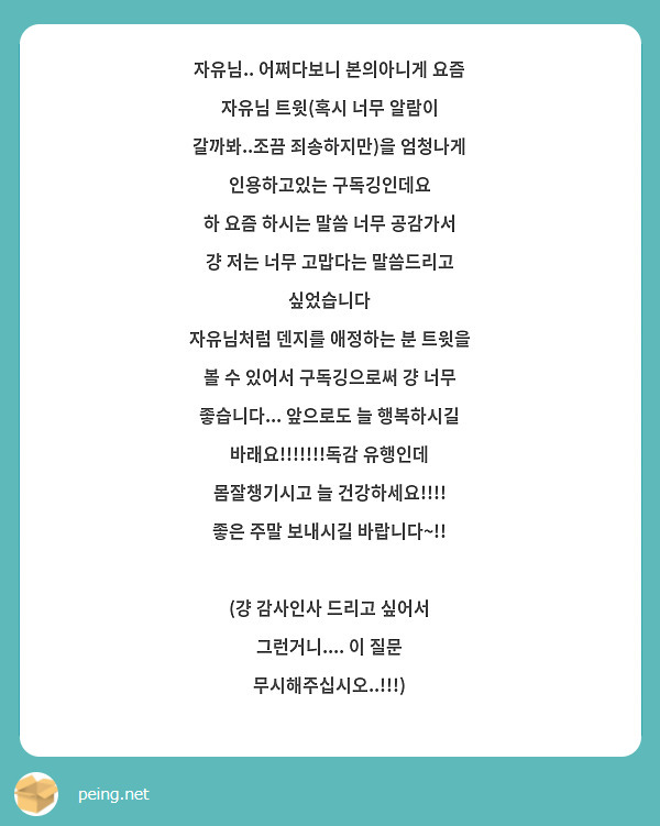 자유님.. 어쩌다보니 본의아니게 요즘 자유님 트윗(혹시 너무 알람이 갈까봐..조끔 죄송하지만)을 엄청나게 인용하고있는 구독깅인데요 
하 요즘 하시는 말씀 너무 공감가서 걍 저는 너무 고맙다는 말씀드리고 싶었습니다
자유님처럼 덴지를 애정하는 분 트윗을 볼 수 있어서 구독깅으로써 걍 너무 좋습니다... 앞으로도 늘 행복하시길 바래요!!!!!!!독감 유행인데 몸잘챙기시고 늘 건강하세요!!!!
좋은 주말 보내시길 바랍니다~!! 

(걍 감사인사 드리고 싶어서 그런거니.... 이 질문 무시해주십시오..!!!)
