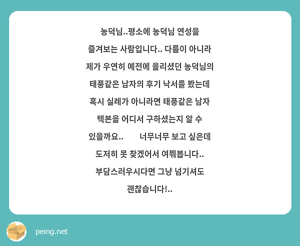 농덕님..평소에 농덕님 연성을 즐겨보는 사람입니다.. 다름이 아니라 제가 우연히 예전에 올리셨던 농덕님의 태풍같은 남자의 후기 낙서를 봤는데 혹시 실례가 아니라면 태풍같은 남자 텍본을 어디서 구하셨는지 알 수 있을까요..🥺🥺너무너무 보고 싶은데 도저히 못 찾겠어서 여쭤봅니다.. 부담스러우시다면 그냥 넘기셔도 괜찮습니다!..
