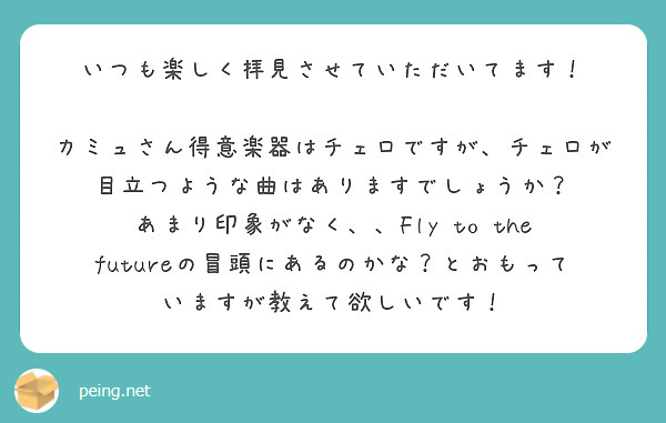 いつも楽しく拝見させていただいてます！

カミュさん得意楽器はチェロですが、チェロが目立つような曲はありますでしょうか？
あまり印象がなく、、Fly to the futureの冒頭にあるのかな？とおもっていますが教えて欲しいです！