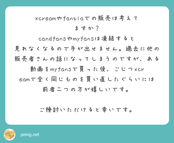 xcreamやfantiaでの販売は考えてますか？
candfansやmyfansは凍結すると見れなくなるので手が出せません。過去に他の販売者さんの話になってしまうのですが、ある動画をmyfansで買った後、ごじつxcreamで全く同じものを買い直したぐらいには前者二つの方が嬉しいです。

ご検討いただけると幸いです。