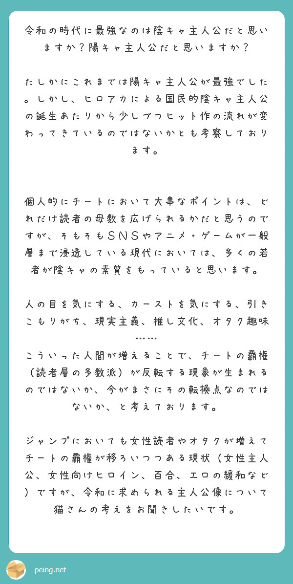 令和の時代に最強なのは陰キャ主人公だと思いますか？陽キャ主人公だと思いますか？

たしかにこれまでは陽キャ主人公が最強でした。しかし、ヒロアカによる国民的陰キャ主人公の誕生あたりから少しづつヒット作の流れが変わってきているのではないかとも考察しております。


個人的にチートにおいて大事なポイントは、どれだけ読者の母数を広げられるかだと思うのですが、そもそもＳＮＳやアニメ・ゲームが一般層まで浸透している現代においては、多くの若者が陰キャの素質をもっていると思います。

人の目を気にする、カーストを気にする、引きこもりがち、現実主義、推し文化、オタク趣味……
こういった人間が増えることで、チートの覇権（読者層の多数派）が反転する現象が生まれるのではないか、今がまさにその転換点なのではないか、と考えております。

ジャンプにおいても女性読者やオタクが増えてチートの覇権が移ろいつつある現状（女性主人公、女性向けヒロイン、百合、エロの緩和など）ですが、令和に求められる主人公像について猫さんの考えをお聞きしたいです。
