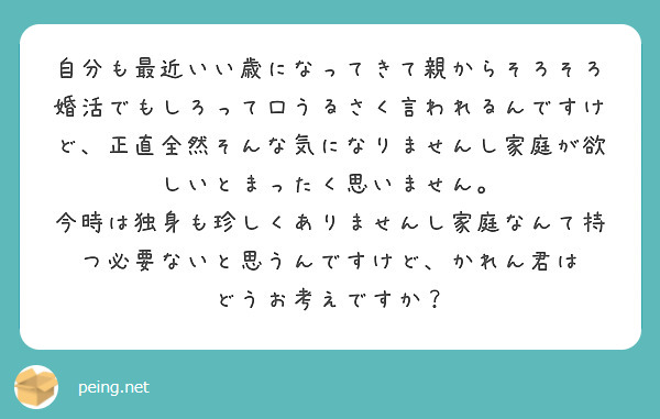 自分も最近いい歳になってきて親からそろそろ婚活でもしろって口うるさく言われるんですけど、正直全然そんな気になりませんし家庭が欲しいとまったく思いません。
今時は独身も珍しくありませんし家庭なんて持つ必要ないと思うんですけど、かれん君は
どうお考えですか？