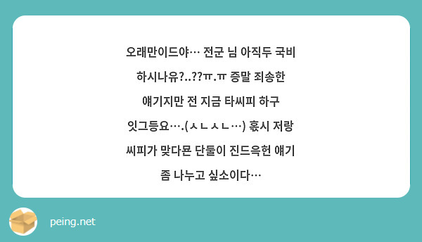 오래만이드야… 전군 님 아직두 국비 하시나유?..??ㅠ.ㅠ 증말 죄송한 얘기지만 전 지금 타씨피 하구 잇그등요….(ㅅㄴㅅㄴ…) 혻시 저랑 씨피가 맞다묜 단둘이 진드윽헌 얘기 좀 나누고 싶소이다…