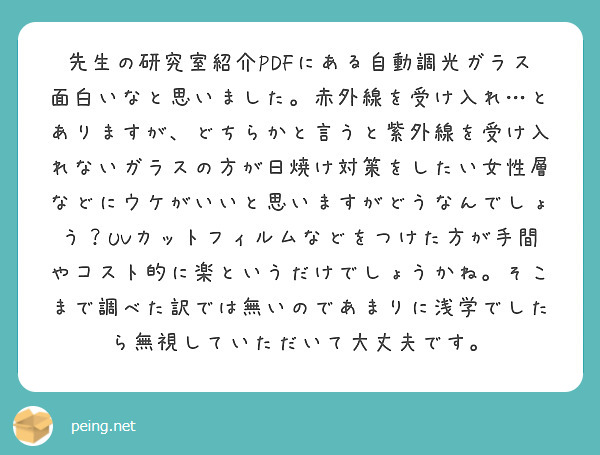先生の研究室紹介PDFにある自動調光ガラス面白いなと思いました。赤外線を受け入れ…とありますが、どちらかと言うと紫外線を受け入れないガラスの方が日焼け対策をしたい女性層などにウケがいいと思いますがどうなんでしょう？UVカットフィルムなどをつけた方が手間やコスト的に楽というだけでしょうかね。そこまで調べた訳では無いのであまりに浅学でしたら無視していただいて大丈夫です。