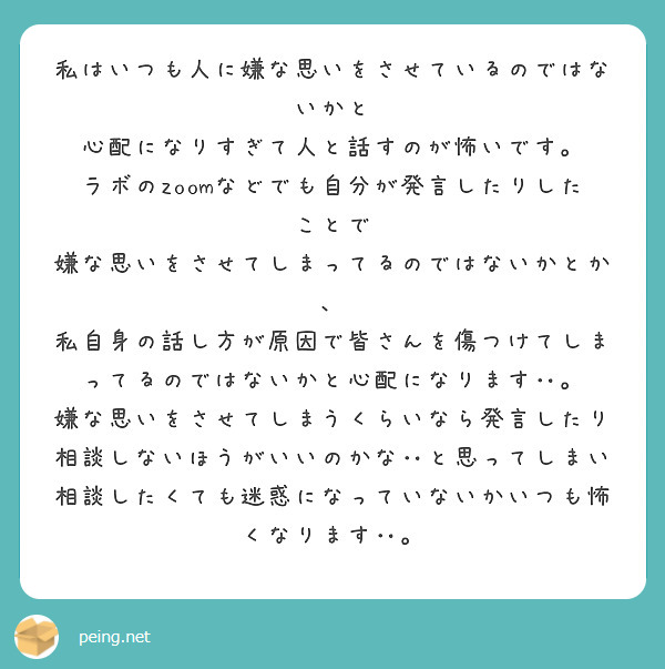 私はいつも人に嫌な思いをさせているのではないかと
心配になりすぎて人と話すのが怖いです。
ラボのzoomなどでも自分が発言したりしたことで
嫌な思いをさせてしまってるのではないかとか、
私自身の話し方が原因で皆さんを傷つけてしまってるのではないかと心配になります‥。
嫌な思いをさせてしまうくらいなら発言したり相談しないほうがいいのかな‥と思ってしまい相談したくても迷惑になっていないかいつも怖くなります‥。