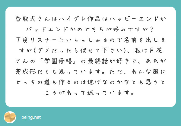 香取犬さんはハイグレ作品はハッピーエンドかバッドエンドかのどちらが好みですが？
丁度リスナーにいらっしゃるので名前を出しますが(ダメだったら伏せて下さい)、私は月花さんの「学園侵略」の最終話が好きで、あれが完成形だとも思っています。ただ、あんな風にどっちの道も作るのは逃げなのかなとも思うところがあって迷っています。