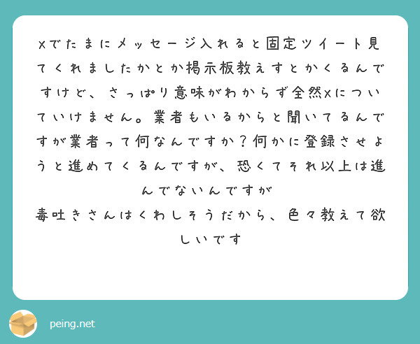 Xでたまにメッセージ入れると固定ツイート見てくれましたかとか掲示板教えすとかくるんですけど、さっぱり意味がわからず全然Xについていけません。業者もいるからと聞いてるんですが業者って何なんですか？何かに登録させようと進めてくるんですが、恐くてそれ以上は進んでないんですが⋯
毒吐きさんはくわしそうだから、色々教えて欲しいです
🙏