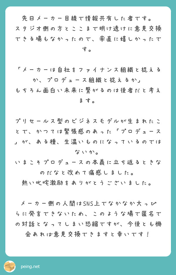 先日メーカー目線で情報共有した者です。
スタジオ側の方とここまで明け透けに意見交換できる場もなかったので、率直に嬉しかったです。

「メーカーは自社をファイナンス組織と捉えるか、プロデュース組織と捉えるか」
もちろん面白い未来に繋がるのは後者だと考えます。

プリセールス型のビジネスモデルが生まれたことで、かつては緊張感のあった「プロデュース」が、ある種、生温いものになっているのではないか。
いまこそプロデュースの本義に立ち返るときなのだなと改めて痛感しました。
熱い叱咤激励をありがとうございました。

メーカー側の人間はSNS上でなかなか大っぴらに発言できないため、このような場で匿名での対話となってしまい恐縮ですが、今後とも機会あれば意見交換できますと幸いです！