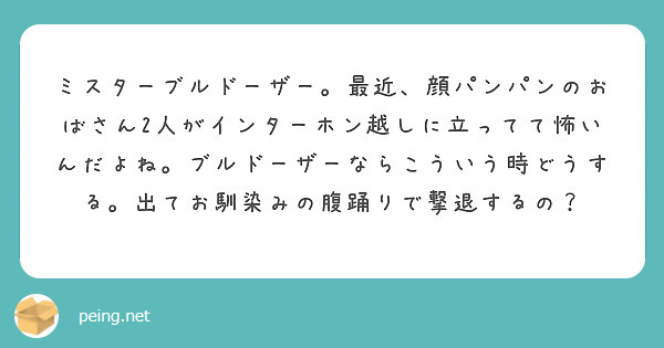 ミスターブルドーザー。最近、顔パンパンのおばさん2人がインターホン越しに立ってて怖いんだよね。ブルドーザーならこういう時どうする。出てお馴染みの腹踊りで撃退するの？