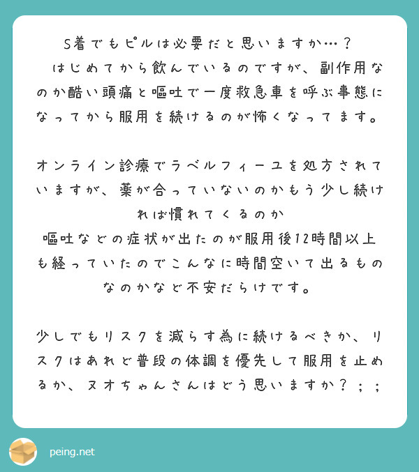 S着でもピルは必要だと思いますか…？
🛁はじめてから飲んでいるのですが、副作用なのか酷い頭痛と嘔吐で一度救急車を呼ぶ事態になってから服用を続けるのが怖くなってます。

オンライン診療でラベルフィーユを処方されていますが、薬が合っていないのかもう少し続ければ慣れてくるのか
嘔吐などの症状が出たのが服用後12時間以上も経っていたのでこんなに時間空いて出るものなのかなど不安だらけです。

少しでもリスクを減らす為に続けるべきか、リスクはあれど普段の体調を優先して服用を止めるか、ヌオちゃんさんはどう思いますか？；；