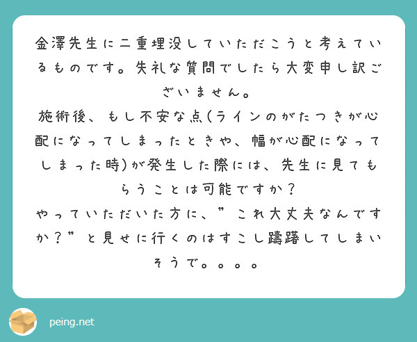 金澤先生に二重埋没していただこうと考えているものです。失礼な質問でしたら大変申し訳ございません。
施術後、もし不安な点(ラインのがたつきが心配になってしまったときや、幅が心配になってしまった時)が発生した際には、先生に見てもらうことは可能ですか？
やっていただいた方に、"これ大丈夫なんですか？"と見せに行くのはすこし躊躇してしまいそうで。。。。