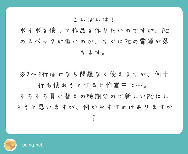 こんばんは！
ボイボを使って作品を作りたいのですが、PCのスペックが低いのか、すぐにPCの電源が落ちます。
　※2～3行ほどなら問題なく使えますが、何十行も使おうとすると作業中に…。
そろそろ買い替えの時期なので新しいPCにしようと思いますが、何かおすすめはありますか？