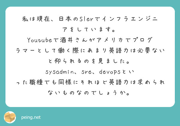 私は現在、日本のSIerでインフラエンジニアをしています。
Youtubeで酒井さんがアメリカでプログラマーとして働く際にあまり英語力は必要ないと仰られるのを見ました。
sysadmin、sre、devopsといった職種でも同様にそれほど英語力は求められないものなのでしょうか。