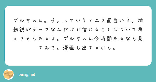 ブルちゃん。チ。っていうアニメ面白いよ。地動説がテーマなんだけど信じることについて考えさせられるよ。ブルちゃん今時間あるなら見てみて。漫画も出てるから。