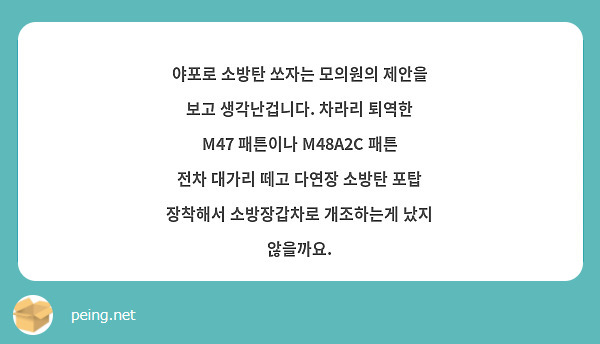 야포로 소방탄 쏘자는 모의원의 제안을 보고 생각난겁니다. 차라리 퇴역한 M47 패튼이나 M48A2C 패튼 전차 대가리 떼고 다연장 소방탄 포탑 장착해서 소방장갑차로 개조하는게 났지 않을까요.