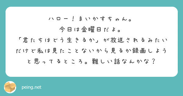 ハロー！まいかすちゃん。
今日は金曜日だよ。
「君たちはどう生きるか」が放送されるみたいだけど私は見たことないから見るか録画しようと思ってるところ。難しい話なんかな？