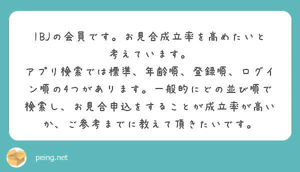 IBJの会員です。お見合成立率を高めたいと考えています。
アプリ検索では標準、年齢順、登録順、ログイン順の4つがあります。一般的にどの並び順で検索し、お見合申込をすることが成立率が高いか、ご参考までに教えて頂きたいです。