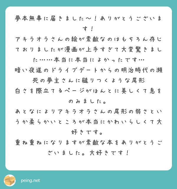夢本無事に届きました～！ありがとうございます！
アキラオラさんの絵が素敵なのはもちろん存じておりましたが漫画が上手すぎて大変驚きました……本当に本当によかったです…
暗い夜道のドライブデートからの明治時代の瀕死の夢主さんに縋りつくような尾形　白さを際立てるページがほんとに美しくて息をのみました。　
あとなによりアキラオラさんの尾形の弱さというか柔らかいところが本当にかわいらしくて大好きです。
重ね重ねになりますが素敵な本をありがとうございました。大好きです！