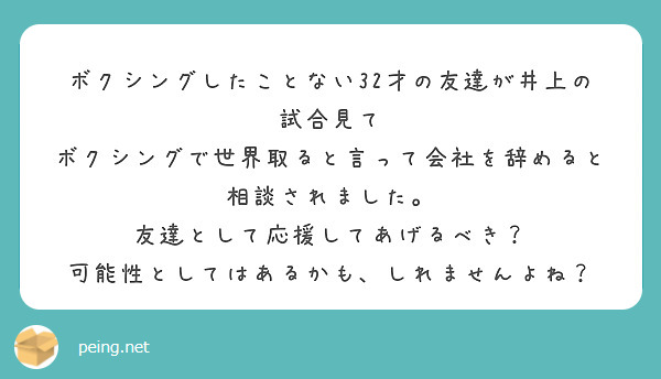 ボクシングしたことない32才の友達が井上の試合見て
ボクシングで世界取ると言って会社を辞めると相談されました。
友達として応援してあげるべき？
可能性としてはあるかも、しれませんよね？