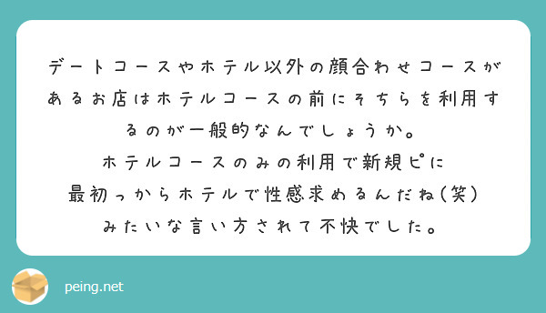 デートコースやホテル以外の顔合わせコースがあるお店はホテルコースの前にそちらを利用するのが一般的なんでしょうか。
ホテルコースのみの利用で新規ピに 最初っからホテルで性感求めるんだね(笑) みたいな言い方されて不快でした。