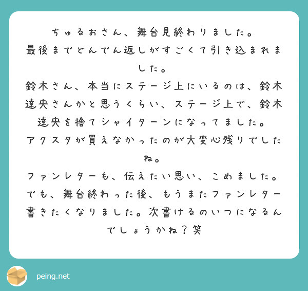 ちゅるおさん、舞台見終わりました。
最後までどんでん返しがすごくて引き込まれました。
鈴木さん、本当にステージ上にいるのは、鈴木達央さんかと思うくらい、ステージ上で、鈴木達央を捨てシャイターンになってました。
アクスタが買えなかったのが大変心残りでしたね。
ファンレターも、伝えたい思い、こめました。
でも、舞台終わった後、もうまたファンレター書きたくなりました。次書けるのいつになるんでしょうかね？笑