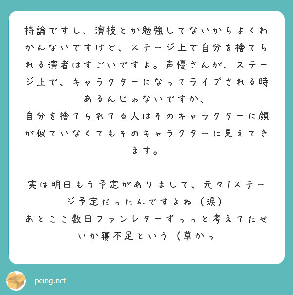 持論ですし、演技とか勉強してないからよくわかんないですけど、ステージ上で自分を捨てられる演者はすごいですよ。声優さんが、ステージ上で、キャラクターになってライブされる時あるんじゃないですか、
自分を捨てられてる人はそのキャラクターに顔が似ていなくてもそのキャラクターに見えてきます。

実は明日もう予定がありまして、元々1ステージ予定だったんですよね（涙）
あとここ数日ファンレターずっっと考えてたせいか寝不足という（草かっ
