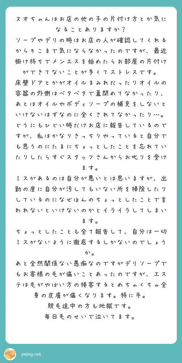 ヌオちゃんはお店の他の子の片付け方とか気になることありますか？
ソープやデリの時はお店の人が確認してくれるからそこまで気にならなかったのですが、最近掛け持ちでメンエスを始めたらお部屋の片付けができてないことが多くてストレスです。
床壁ドアとかがオイルまみれだったりオイルの容器の外側はベタベタで蓋閉めてなかったり、あとはオイルやボディソープの補充をしないといけないはずなのに全くされてなかったり…。
どうにもひどい時だけお店に報告しているのですが、私はかなりきっちりやっていると自分でも思うのにたまにちょっとしたことを忘れていたりしたらすぐスタッフさんからお叱りを受けます。
ミスがあるのは自分が悪いとは思いますが、出勤の度に自分が汚してもいない所を掃除したりしているのになぜほんのちょっとしたことで言われないといけないのかとイライラしてしまいます。
ちょっとしたことも全て報告して、自分は一切ミスがないように徹底するしかないのでしょうか。
あと全然関係ない愚痴なのですがデリソープでもお客様の毛が痛いことあったのですが、エステは毛がやばい方の接客するとめちゃくちゃ全身の皮膚が痛くなります。特に手。
脱毛途中の方も地獄です。
毎日毛のせいで泣いてます。