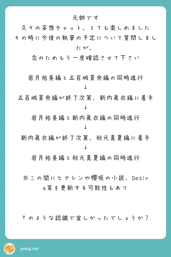 元帥です
久々の妄想チャット、とても楽しめました
その時に今後の執筆の予定について質問しましたが、
念のためもう一度確認させて下さい

若月佑美編と五百城茉央編の同時進行
↓
五百城茉央編が終了次第、新内眞衣編に着手
↓
若月佑美編と新内眞衣編の同時進行
↓
新内眞衣編が終了次第、秋元真夏編に着手
↓
若月佑美編と秋元真夏編の同時進行

※この間にヒナレンや櫻坂の小説、Desire等を更新する可能性もあり


↑のような認識で宜しかったでしょうか？