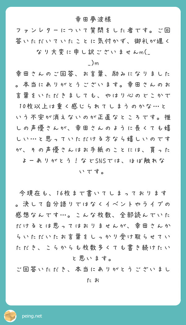 幸田夢波様
ファンレターについて質問をした者です。ご回答いただいていたことに気付かず、御礼が遅くなり大変に申し訳ございませんm(_ _)m
幸田さんのご回答、お言葉、励みになりました。本当にありがとうございます。幸田さんのお言葉をいただきましても、やはり心のどこかで10枚以上は重く感じられてしまうのかな…という不安が消えないのが正直なところです。推しの声優さんが、幸田さんのように長くても嬉しい…と思っていただける方なら嬉しいのですが、その声優さんはお手紙のことには、貰ったよーありがとう！などSNSでは、ほぼ触れないです。

今現在も、16枚まで書いてしまっております。決して自分語りではなくイベントやライブの感想なんです…。こんな枚数、全部読んでいただけるとは思ってはおりませんが、幸田さんからいただいたお言葉をしっかり受け取らせていただき、こらからも枚数多くても書き続けたいと思います。
ご回答いただき、本当にありがとうございましたお