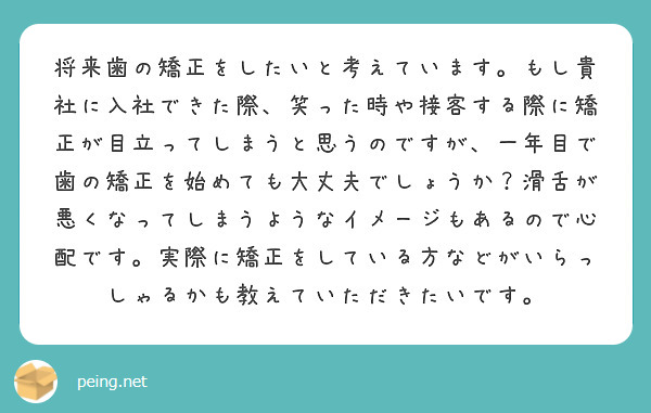将来歯の矯正をしたいと考えています。もし貴社に入社できた際、笑った時や接客する際に矯正が目立ってしまうと思うのですが、一年目で歯の矯正を始めても大丈夫でしょうか？滑舌が悪くなってしまうようなイメージもあるので心配です。実際に矯正をしている方などがいらっしゃるかも教えていただきたいです。
