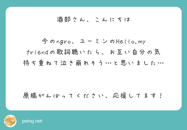 酒部さん、こんにちは

今のngro、ユーミンのHello,my friendの歌詞聴いたら、お互い自分の気持ち重ねて泣き崩れそう…と思いました…


原稿がんばってください、応援してます！