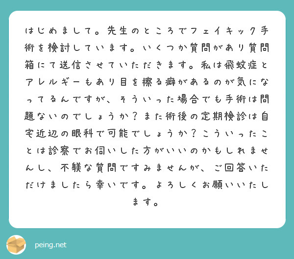 はじめまして。先生のところでフェイキック手術を検討しています。いくつか質問があり質問箱にて送信させていただきます。私は飛蚊症とアレルギーもあり目を擦る癖があるのが気になってるんですが、そういった場合でも手術は問題ないのでしょうか？また術後の定期検診は自宅近辺の眼科で可能でしょうか？こういったことは診察でお伺いした方がいいのかもしれませんし、不躾な質問ですみませんが、ご回答いただけましたら幸いです。よろしくお願いいたします。