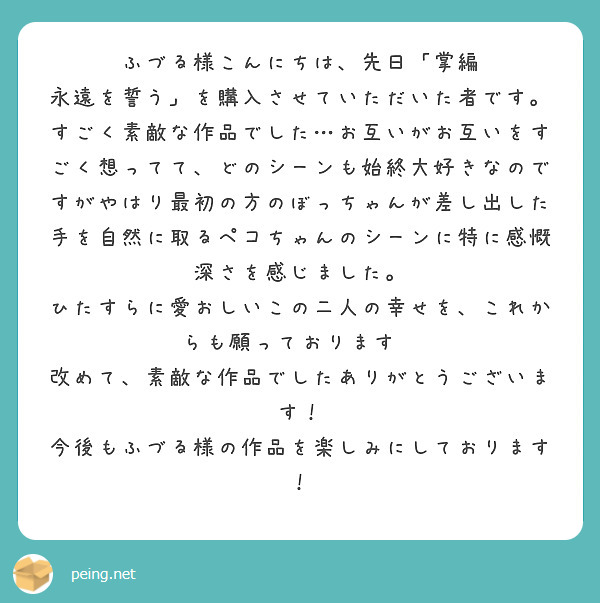 ふづる様こんにちは、先日「掌編 永遠を誓う」を購入させていただいた者です。
すごく素敵な作品でした…お互いがお互いをすごく想ってて、どのシーンも始終大好きなのですがやはり最初の方のぼっちゃんが差し出した手を自然に取るペコちゃんのシーンに特に感慨深さを感じました。
ひたすらに愛おしいこの二人の幸せを、これからも願っております✨
改めて、素敵な作品でしたありがとうございます！
今後もふづる様の作品を楽しみにしております！