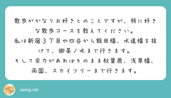 散歩がかなりお好きとのことですが、特に好きな散歩コースを教えてください。
私は新宿３丁目や四谷から飯田橋、水道橋を抜けて、御茶ノ水まで行きます。
そして余力があればそのまま秋葉原、浅草橋、両国、スカイツリーまで行きます。



